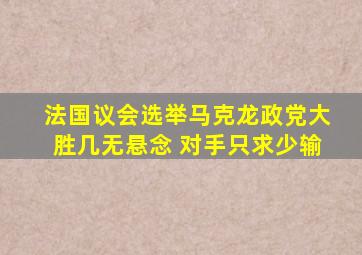 法国议会选举马克龙政党大胜几无悬念 对手只求少输